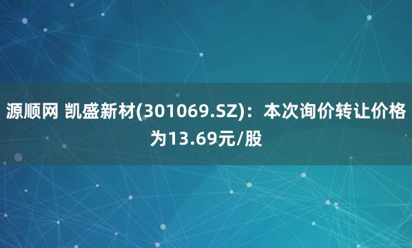 源顺网 凯盛新材(301069.SZ)：本次询价转让价格为13.69元/股