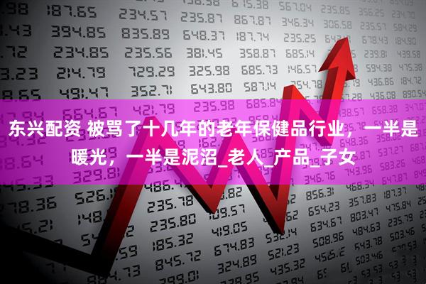 东兴配资 被骂了十几年的老年保健品行业，一半是暖光，一半是泥沼_老人_产品_子女
