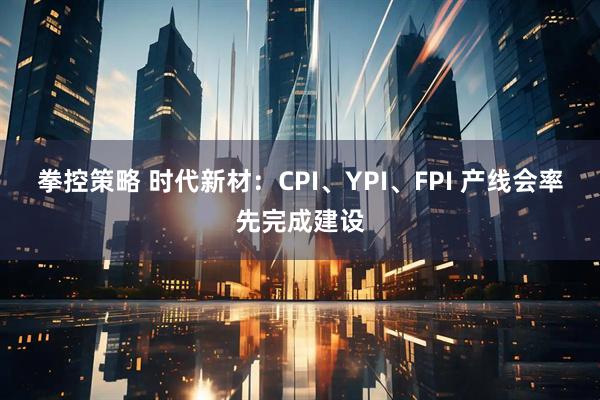 拳控策略 时代新材：CPI、YPI、FPI 产线会率先完成建设