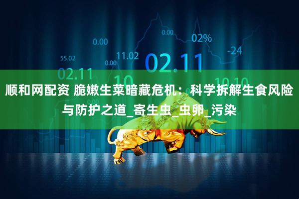 顺和网配资 脆嫩生菜暗藏危机：科学拆解生食风险与防护之道_寄生虫_虫卵_污染