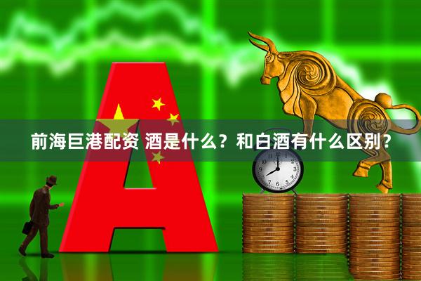 前海巨港配资 酒是什么？和白酒有什么区别？